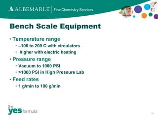 Bench Scale Equipment
• Temperature range
  • –100 to 200 C with circulators
  • higher with electric heating
• Pressure range
  • Vacuum to 1000 PSI
  • >1000 PSI in High Pressure Lab
• Feed rates
  • 1 g/min to 100 g/min




                                     16
 