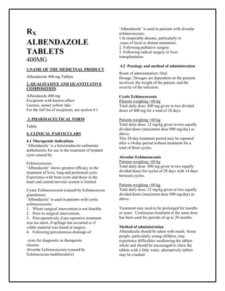 Albendazole Tablets 400 mg SMPC, Taj Phar maceuticals
Albendazole Taj Phar ma : Uses, Side Effects, Interactions, Pictures, Warnings, Albendazole Dosage & Rx Info | Albendazole Uses, Side Effects -: Indications, Side Effects, Warnings, Albendazole - Drug Information - Taj Phar ma, Albendazole dose Taj pharmac euticals Albendazole interactions, Taj Phar maceutical Albendazole contraindications, Albendazole price, Albendazole Taj Pharma Alb endazole Tablets 400 mg SM PC- Taj Phar ma . Stay connected to all updated on Albendazole Taj Pharmac euticals Taj pharmaceuticals Hyderabad.
RX
ALBENDAZOLE
TABLETS
400MG
1.NAME OF THE MEDICINAL PRODUCT
Albendazole 400 mg Tablets
2. QUALITATIVE AND QUANTITATIVE
COMPOSITION
Albendazole 400 mg
Excipients with known effect:
Lactose, sunset yellow lake
For the full list of excipients, see section 6.1
3. PHARMACEUTICAL FORM
Tablet
4. CLINICAL PARTICULARS
4.1 Therapeutic indications
‘Albendazole’ is a benzimidazole carbamate
anthelmintic for use in the treatment of hydatid
cysts caused by:
Echinococcosis
‘Albendazole’ shows greatest efficacy in the
treatment of liver, lung and peritoneal cysts.
Experience with bone cysts and those in the
heart and central nervous system is limited.
Cystic Echinococcosis (caused by Echinococcus
granulosus)
‘Albendazole’ is used in patients with cystic
echinococcosis:
1. Where surgical intervention is not feasible.
2. Prior to surgical intervention.
3. Post-operatively if pre-operative treatment
was too short, if spillage has occurred or if
viable material was found at surgery.
4. Following percutaneous drainage of
cysts for diagnostic or therapeutic
reasons.
Alveolar Echinococcosis (caused by
Echinococcus multilocularis)
‘Albendazole’ is used in patients with alveolar
echinococcosis:
1.In inoperable disease, particularly in
cases of local or distant metastasis.
2. Following palliative surgery.
3. Following radical surgery or liver
transplantation.
4.2 Posology and method of administration
Route of administration: Oral.
Dosage: Dosages are dependent on the parasite
involved, the weight of the patient, and the
severity of the infection:
Cystic Echinococcosis
Patients weighing >60 kg
Total daily dose: 800 mg given in two divided
doses of 400 mg for a total of 28 days.
Patients weighing <60 kg
Total daily dose: 12 mg/kg given in two equally
divided doses (maximum dose 800 mg/day) as
above.
This 28-day treatment period may be repeated
after a 14-day period without treatment for a
total of three cycles.
Alveolar Echinococcosis
Patients weighing >60 kg
Total daily dose: 800 mg given in two equally
divided doses for cycles of 28 days with 14 days
between cycles.
Patients weighing <60 kg
Total daily dose: 12 mg/kg given in two equally
divided doses (maximum dose 800 mg/day) as
above.
Treatment may need to be prolonged for months
or years. Continuous treatment at the same dose
has been used for periods of up to 20 months.
Method of administration
Albendazole should be taken with meals. Some
people, particularly young children, may
experience difficulties swallowing the tablets
whole and should be encouraged to chew the
tablets with a little water, alternatively tablets
may be crushed.
 