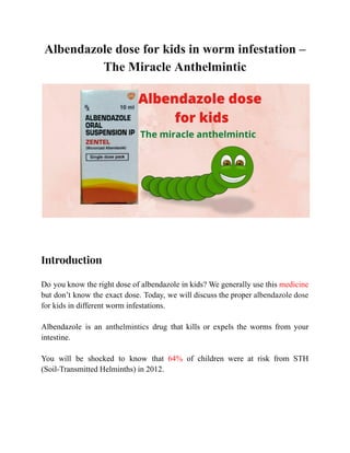 Albendazole dose for kids in worm infestation –
The Miracle Anthelmintic
​
Introduction
Do you know the right dose of albendazole in kids? We generally use this medicine
but don’t know the exact dose. Today, we will discuss the proper albendazole dose
for kids in different worm infestations.
Albendazole is an anthelmintics drug that kills or expels the worms from your
intestine.
You will be shocked to know that 64% of children were at risk from STH
(Soil-Transmitted Helminths) in 2012.
 
