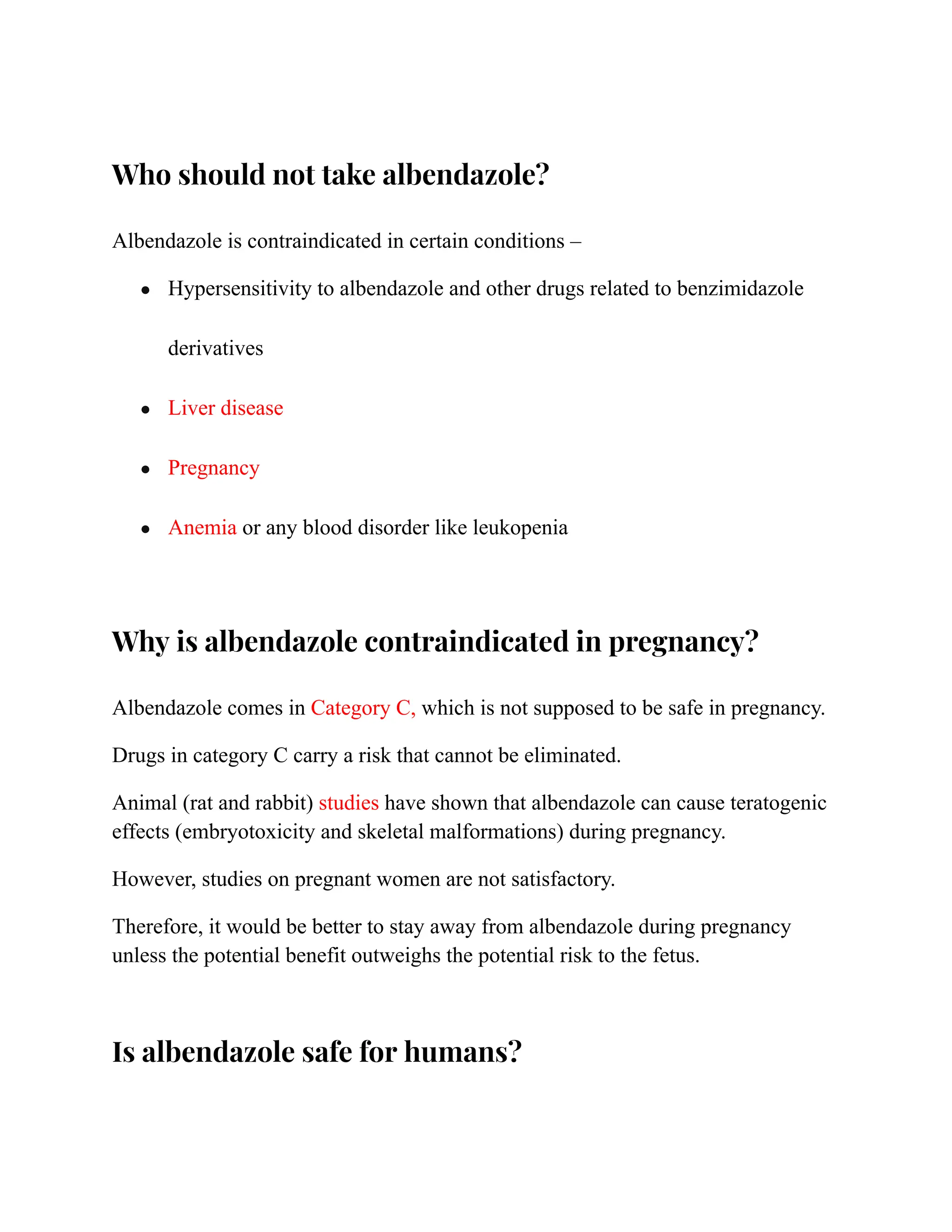 Who should not take albendazole?
Albendazole is contraindicated in certain conditions –
● Hypersensitivity to albendazole and other drugs related to benzimidazole
derivatives
● Liver disease
● Pregnancy
● Anemia or any blood disorder like leukopenia
Why is albendazole contraindicated in pregnancy?
Albendazole comes in Category C, which is not supposed to be safe in pregnancy.
Drugs in category C carry a risk that cannot be eliminated.
Animal (rat and rabbit) studies have shown that albendazole can cause teratogenic
effects (embryotoxicity and skeletal malformations) during pregnancy.
However, studies on pregnant women are not satisfactory.
Therefore, it would be better to stay away from albendazole during pregnancy
unless the potential benefit outweighs the potential risk to the fetus.
Is albendazole safe for humans?
 