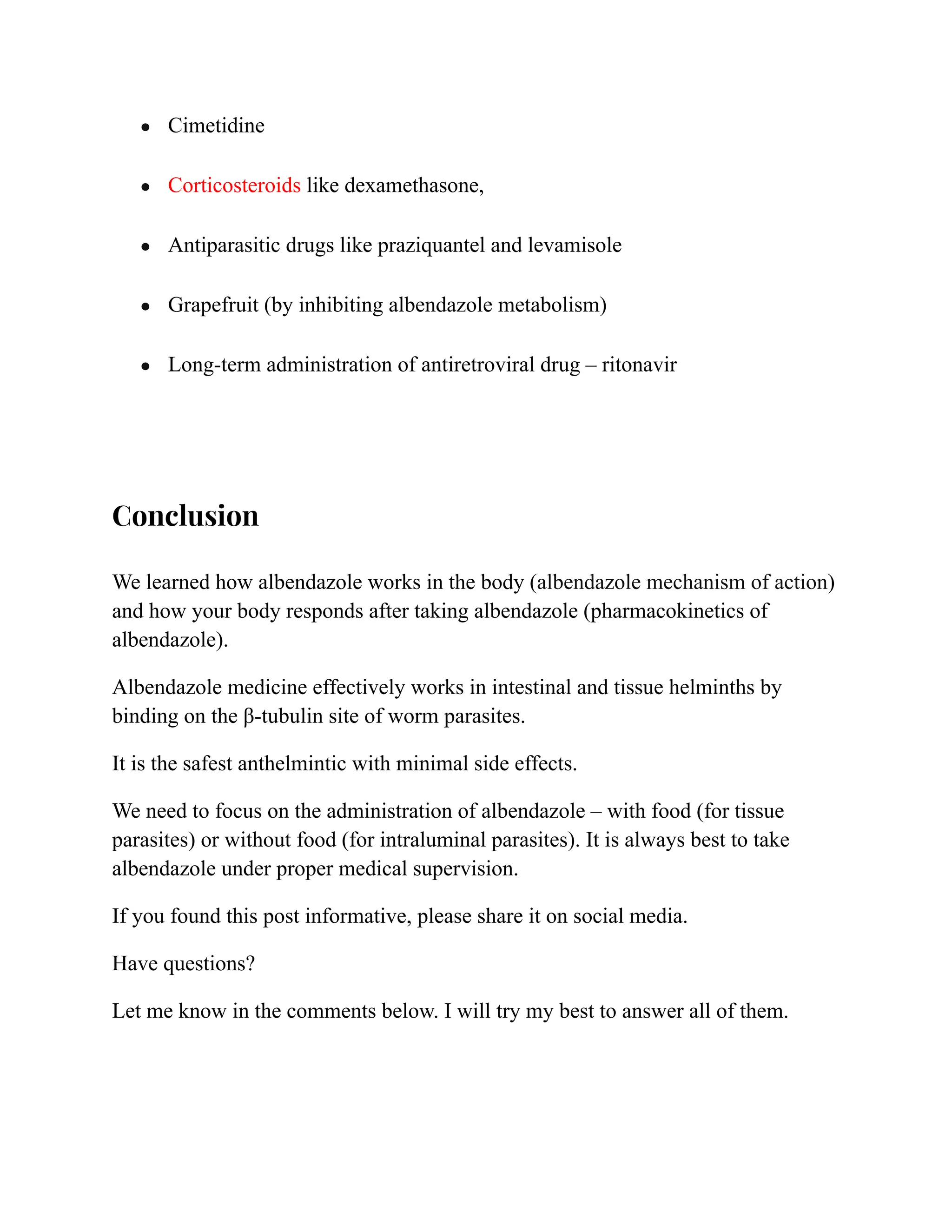 ● Cimetidine
● Corticosteroids like dexamethasone,
● Antiparasitic drugs like praziquantel and levamisole
● Grapefruit (by inhibiting albendazole metabolism)
● Long-term administration of antiretroviral drug – ritonavir
Conclusion
We learned how albendazole works in the body (albendazole mechanism of action)
and how your body responds after taking albendazole (pharmacokinetics of
albendazole).
Albendazole medicine effectively works in intestinal and tissue helminths by
binding on the β-tubulin site of worm parasites.
It is the safest anthelmintic with minimal side effects.
We need to focus on the administration of albendazole – with food (for tissue
parasites) or without food (for intraluminal parasites). It is always best to take
albendazole under proper medical supervision.
If you found this post informative, please share it on social media.
Have questions?
Let me know in the comments below. I will try my best to answer all of them.
 