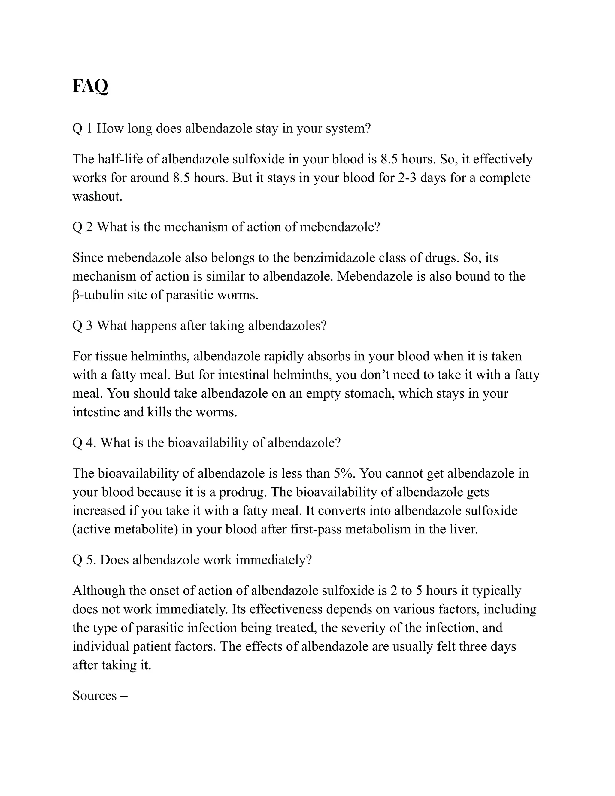 FAQ
Q 1 How long does albendazole stay in your system?
The half-life of albendazole sulfoxide in your blood is 8.5 hours. So, it effectively
works for around 8.5 hours. But it stays in your blood for 2-3 days for a complete
washout.
Q 2 What is the mechanism of action of mebendazole?
Since mebendazole also belongs to the benzimidazole class of drugs. So, its
mechanism of action is similar to albendazole. Mebendazole is also bound to the
β-tubulin site of parasitic worms.
Q 3 What happens after taking albendazoles?
For tissue helminths, albendazole rapidly absorbs in your blood when it is taken
with a fatty meal. But for intestinal helminths, you don’t need to take it with a fatty
meal. You should take albendazole on an empty stomach, which stays in your
intestine and kills the worms.
Q 4. What is the bioavailability of albendazole?
The bioavailability of albendazole is less than 5%. You cannot get albendazole in
your blood because it is a prodrug. The bioavailability of albendazole gets
increased if you take it with a fatty meal. It converts into albendazole sulfoxide
(active metabolite) in your blood after first-pass metabolism in the liver.
Q 5. Does albendazole work immediately?
Although the onset of action of albendazole sulfoxide is 2 to 5 hours it typically
does not work immediately. Its effectiveness depends on various factors, including
the type of parasitic infection being treated, the severity of the infection, and
individual patient factors. The effects of albendazole are usually felt three days
after taking it.
Sources –
 