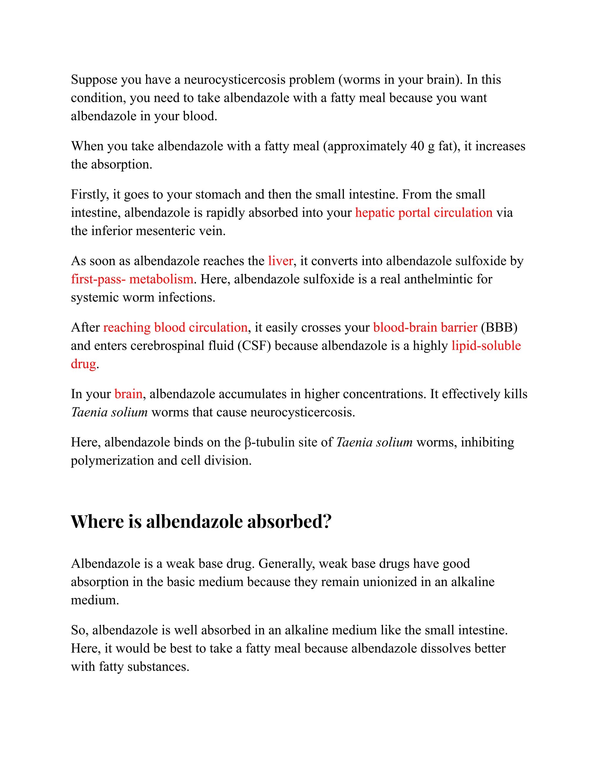 Suppose you have a neurocysticercosis problem (worms in your brain). In this
condition, you need to take albendazole with a fatty meal because you want
albendazole in your blood.
When you take albendazole with a fatty meal (approximately 40 g fat), it increases
the absorption.
Firstly, it goes to your stomach and then the small intestine. From the small
intestine, albendazole is rapidly absorbed into your hepatic portal circulation via
the inferior mesenteric vein.
As soon as albendazole reaches the liver, it converts into albendazole sulfoxide by
first-pass- metabolism. Here, albendazole sulfoxide is a real anthelmintic for
systemic worm infections.
After reaching blood circulation, it easily crosses your blood-brain barrier (BBB)
and enters cerebrospinal fluid (CSF) because albendazole is a highly lipid-soluble
drug.
In your brain, albendazole accumulates in higher concentrations. It effectively kills
Taenia solium worms that cause neurocysticercosis.
Here, albendazole binds on the β-tubulin site of Taenia solium worms, inhibiting
polymerization and cell division.
Where is albendazole absorbed?
Albendazole is a weak base drug. Generally, weak base drugs have good
absorption in the basic medium because they remain unionized in an alkaline
medium.
So, albendazole is well absorbed in an alkaline medium like the small intestine.
Here, it would be best to take a fatty meal because albendazole dissolves better
with fatty substances.
 