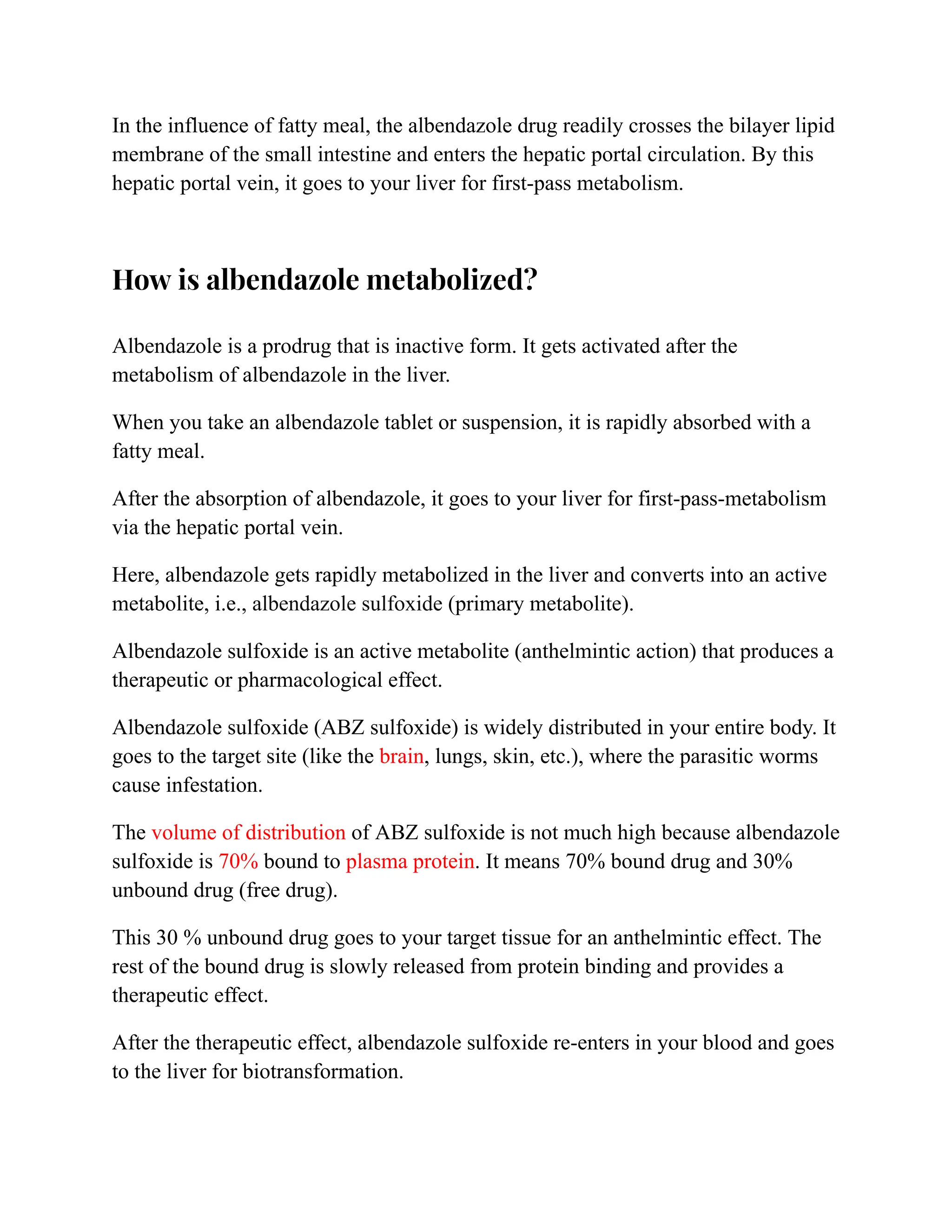 In the influence of fatty meal, the albendazole drug readily crosses the bilayer lipid
membrane of the small intestine and enters the hepatic portal circulation. By this
hepatic portal vein, it goes to your liver for first-pass metabolism.
How is albendazole metabolized?
Albendazole is a prodrug that is inactive form. It gets activated after the
metabolism of albendazole in the liver.
When you take an albendazole tablet or suspension, it is rapidly absorbed with a
fatty meal.
After the absorption of albendazole, it goes to your liver for first-pass-metabolism
via the hepatic portal vein.
Here, albendazole gets rapidly metabolized in the liver and converts into an active
metabolite, i.e., albendazole sulfoxide (primary metabolite).
Albendazole sulfoxide is an active metabolite (anthelmintic action) that produces a
therapeutic or pharmacological effect.
Albendazole sulfoxide (ABZ sulfoxide) is widely distributed in your entire body. It
goes to the target site (like the brain, lungs, skin, etc.), where the parasitic worms
cause infestation.
The volume of distribution of ABZ sulfoxide is not much high because albendazole
sulfoxide is 70% bound to plasma protein. It means 70% bound drug and 30%
unbound drug (free drug).
This 30 % unbound drug goes to your target tissue for an anthelmintic effect. The
rest of the bound drug is slowly released from protein binding and provides a
therapeutic effect.
After the therapeutic effect, albendazole sulfoxide re-enters in your blood and goes
to the liver for biotransformation.
 