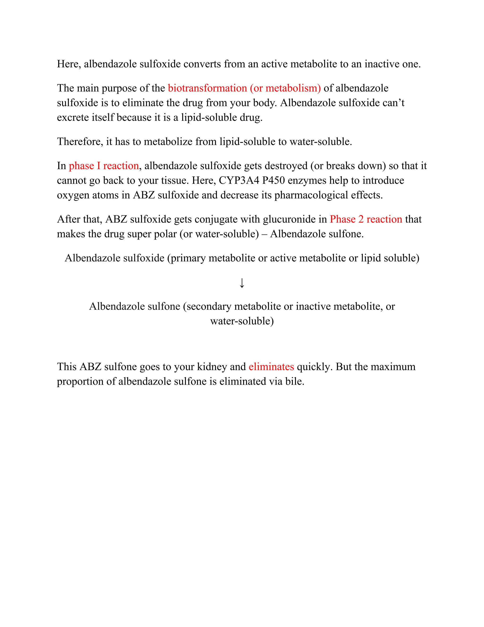 Here, albendazole sulfoxide converts from an active metabolite to an inactive one.
The main purpose of the biotransformation (or metabolism) of albendazole
sulfoxide is to eliminate the drug from your body. Albendazole sulfoxide can’t
excrete itself because it is a lipid-soluble drug.
Therefore, it has to metabolize from lipid-soluble to water-soluble.
In phase I reaction, albendazole sulfoxide gets destroyed (or breaks down) so that it
cannot go back to your tissue. Here, CYP3A4 P450 enzymes help to introduce
oxygen atoms in ABZ sulfoxide and decrease its pharmacological effects.
After that, ABZ sulfoxide gets conjugate with glucuronide in Phase 2 reaction that
makes the drug super polar (or water-soluble) – Albendazole sulfone.
Albendazole sulfoxide (primary metabolite or active metabolite or lipid soluble)
↓
Albendazole sulfone (secondary metabolite or inactive metabolite, or
water-soluble)
This ABZ sulfone goes to your kidney and eliminates quickly. But the maximum
proportion of albendazole sulfone is eliminated via bile.
 