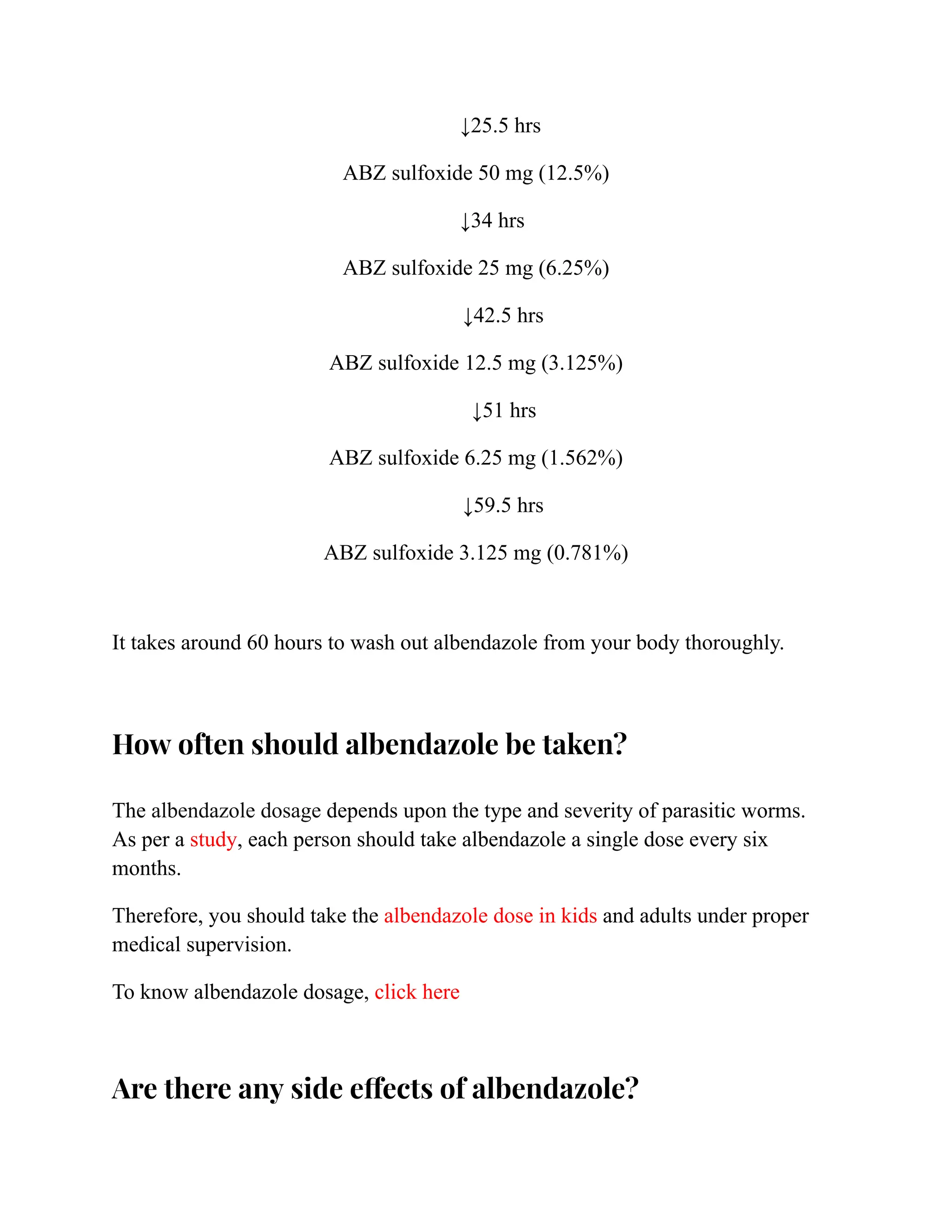 ↓25.5 hrs
ABZ sulfoxide 50 mg (12.5%)
↓34 hrs
ABZ sulfoxide 25 mg (6.25%)
↓42.5 hrs
ABZ sulfoxide 12.5 mg (3.125%)
↓51 hrs
ABZ sulfoxide 6.25 mg (1.562%)
↓59.5 hrs
ABZ sulfoxide 3.125 mg (0.781%)
It takes around 60 hours to wash out albendazole from your body thoroughly.
How often should albendazole be taken?
The albendazole dosage depends upon the type and severity of parasitic worms.
As per a study, each person should take albendazole a single dose every six
months.
Therefore, you should take the albendazole dose in kids and adults under proper
medical supervision.
To know albendazole dosage, click here
Are there any side effects of albendazole?
 