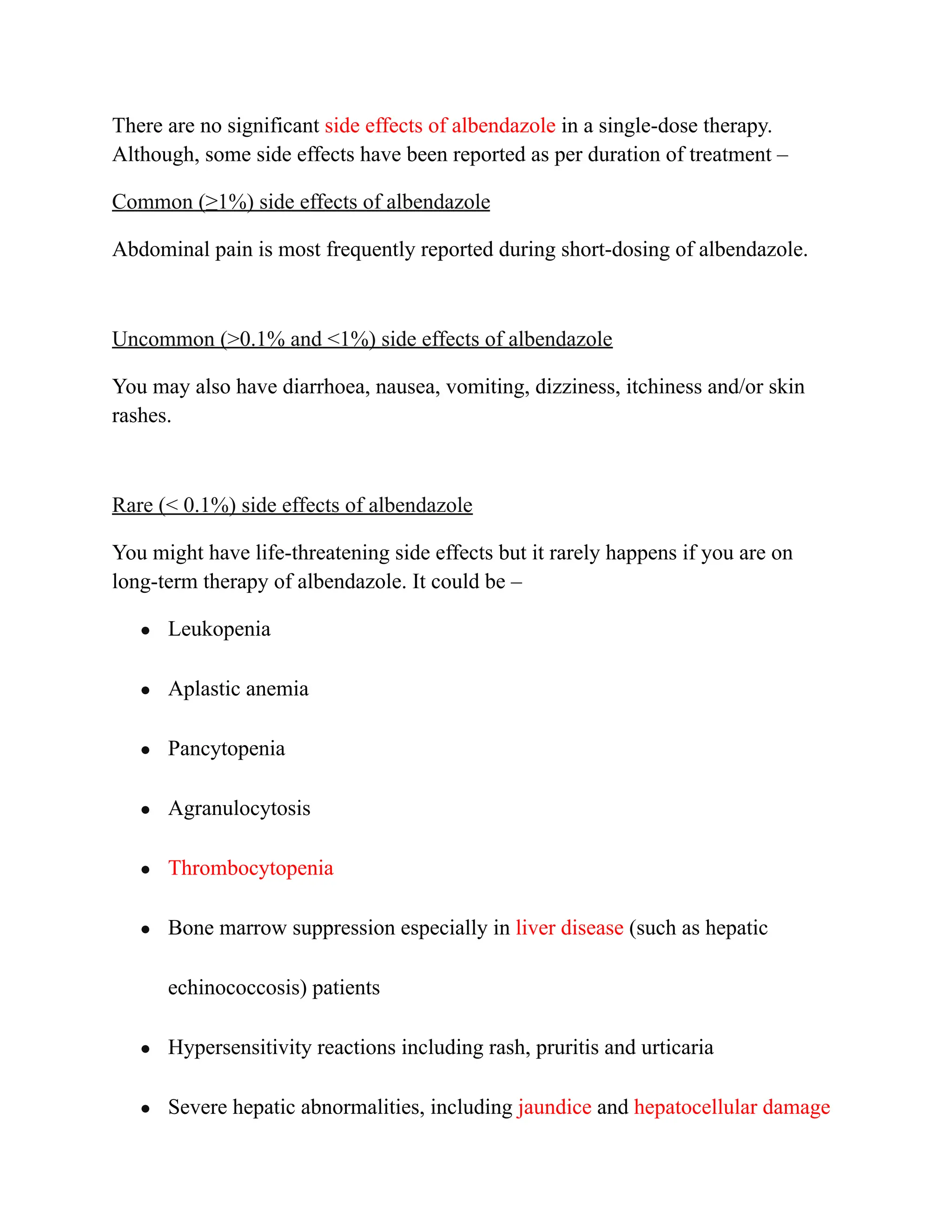 There are no significant side effects of albendazole in a single-dose therapy.
Although, some side effects have been reported as per duration of treatment –
Common (≥1%) side effects of albendazole
Abdominal pain is most frequently reported during short-dosing of albendazole.
Uncommon (>0.1% and <1%) side effects of albendazole
You may also have diarrhoea, nausea, vomiting, dizziness, itchiness and/or skin
rashes.
Rare (< 0.1%) side effects of albendazole
You might have life-threatening side effects but it rarely happens if you are on
long-term therapy of albendazole. It could be –
● Leukopenia
● Aplastic anemia
● Pancytopenia
● Agranulocytosis
● Thrombocytopenia
● Bone marrow suppression especially in liver disease (such as hepatic
echinococcosis) patients
● Hypersensitivity reactions including rash, pruritis and urticaria
● Severe hepatic abnormalities, including jaundice and hepatocellular damage
 
