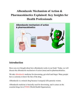 Albendazole Mechanism of Action &
Pharmacokinetics Explained: Key Insights for
Health Professionals
​
Introduction
Have you ever thought about how albendazole works in our body? Today, we will
discuss the albendazole mechanism of action (moa) and its pharmacokinetics.
We take albendazole medicine for deworming, get relief and forget. Many people
have a curiosity to know the fate of the drug.
Albendazole is a miracle drug because it uniquely kills parasitic worms.
Albendazole medicine is basically used for deworming, and it comes on the
essential drugs list of WHO (World Health Organisation).
 