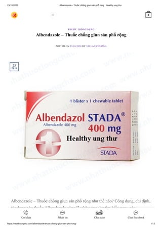 23/10/2020 Albendazole - Thuốc chống giun sán phổ rộng - Healthy ung thư
https://healthyungthu.com/albendazole-thuoc-chong-giun-san-pho-rong/ 1/13
Albendazole – Thuốc chống giun sán phổ rộng
POSTED ON 23/10/2020 BY VÕ LAN PHƯƠNG
Albendazole – Thuốc chống giun sán phổ rộng như thế nào? Công dụng, chỉ định,
tác dụng phụ thuốc Albendazole cùng Healthy ung thư tìm hiểu ngay nào.
THUỐC THÔNG DỤNG
23
Th10
 0
Gọi điện Nhắn tin Chat zalo Chat Facebook
 