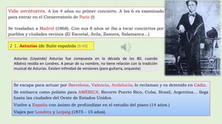 Vida aventurera. A los 4 años su primer concierto. A los 6 es examinado
para entrar en el Conservatorio de París (!)
Se trasladan a Madrid (1868). Con sus 8 años se iba a tocar conciertos por
pueblos y ciudades vecinos (El Escorial, Ávila, Zamora, Salamanca…)
Se escapa para actuar por Barcelona, Valencia, Andalucía; lo reclaman y es detenido en Cádiz.
Se embarca como polizón para AMÉRICA. Recorre Puerto Rico, Cuba, Brasil, Argentina… llega
hasta las ciudades del Oeste de Estados Unidos.
Vuelve a España con ánimo de profundizar en el estudio del piano (14 años.)
Viajes por Londres y Leipzig (1875 - 15 años).
♪ 1. Asturias (de Suite española [5:45]
Asturias (Leyenda) Asturias fue compuesta en la década de los 80, cuando
Albéniz residía en Londres. A pesar de su nombre, no tiene relación con la tradición
musical de Asturias. Existen infinidad de versiones (para guitarra, orquesta)
 