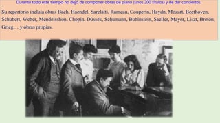 Durante todo este tiempo no dejó de componer obras de piano (unos 200 títulos) y de dar conciertos.
Su repertorio incluía obras Bach, Haendel, Sarclatti, Rameau, Couperin, Haydn, Mozart, Beethoven,
Schubert, Weber, Mendelsshon, Chopin, Düssek, Schumann, Bubinstein, Saeller, Mayer, Liszt, Bretón,
Grieg… y obras propias.
 