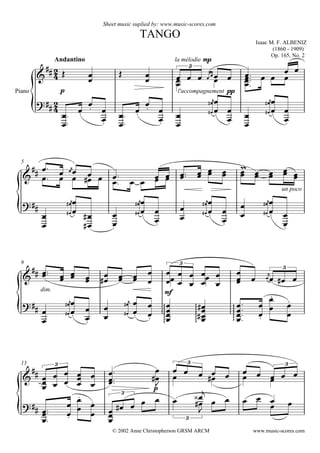 


Isaac M. F. ALBENIZ
(1860 - 1909)
Op. 165, No. 2
Sheet music suplied by: www.music-scores.com
TANGO
Andantino
© 2002 Anne Christopherson GRSM ARCM
Piano



p

 

la mélodie mp
l'accompagnement pp

  

   
 
 
 
3








 






 











 












5


    
      
     
## 
un poco

 
  













 


























 










9



dim.
  
 

 
mf
 






 


 



   
3
3










 

 








 

 

















13















p



 
  
 
  
    
3 3 3














      

    
 
3
3
www.music-scores.com
 