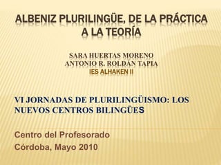 ALBENIZ PLURILINGÜE, DE LA PRÁCTICA
A LA TEORÍA
SARA HUERTAS MORENO
ANTONIO R. ROLDÁN TAPIA
IES ALHAKEN II
VI JORNADAS DE PLURILINGÜISMO: LOS
NUEVOS CENTROS BILINGÜES
Centro del Profesorado
Córdoba, Mayo 2010
 