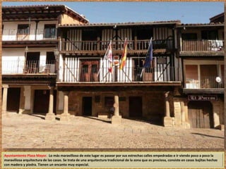 Ayuntamiento Plaza Mayor. Lo más maravilloso de este lugar es pasear por sus estrechas calles empedradas e ir viendo poco a poco la 
maravillosa arquitectura de las casas. Se trata de una arquitectura tradicional de la zona que es preciosa, consiste en casas bajitas hechas 
con madera y piedra. Tienen un encanto muy especial. 
 