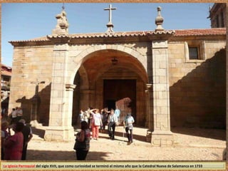 La Iglesia Parroquial del siglo XVII, que como curiosidad se terminó el mismo año que la Catedral Nueva de Salamanca en 1733 
 