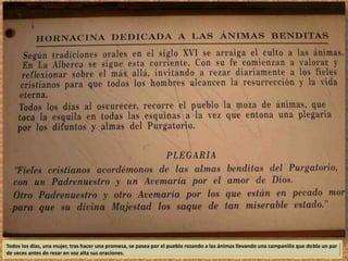 Todos los días, una mujer, tras hacer una promesa, se pasea por el pueblo rezando a las ánimas llevando una campanilla que dobla un par 
de veces antes de rezar en voz alta sus oraciones. 
 