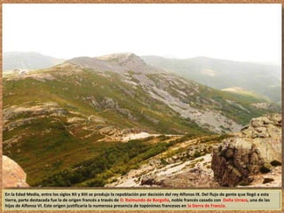 En la Edad Media, entre los siglos XII y XIII se produjo la repoblación por decisión del rey Alfonso IX. Del flujo de gente que llegó a esta 
tierra, parte destacada fue la de origen francés a través de D. Raimundo de Borgoña, noble francés casado con Doña Urraca, una de las 
hijas de Alfonso VI. Este origen justificaría la numerosa presencia de topónimos franceses en la Sierra de Francia. 
 