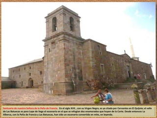 Santuario de nuestra Señora de la Peña de Francia. En el siglo XVII , con su Virgen Negra, es ya citada por Cervantes en El Quijote; el valle 
de Las Batuecas es para Lope de Vega el escenario en el que se refugian dos enamorados que huyen de la Corte. Desde entonces La 
Alberca, con la Peña de Francia y Las Batuecas, han sido un escenario convertido en mito, en leyenda. 
 