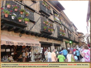 La Alberca es un municipio de la comarca de la Sierra de Francia-Quilamas, en la provincia de Salamanca: Altitud: 1048 metros. Sus casas, 
están hechas en granito y tienen vigas en madera vista, con un máximo de 3 pisos de altura, 
 