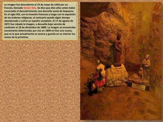 La imagen fue descubierta el 19 de mayo de 1434 por un 
francés, llamado Simón Vela. Se dice que diez años antes había 
anunciado el descubrimiento una doncella santa de Sequeros. 
En el siglo XIX, con la invasión francesa y luego con la expulsión 
de las órdenes religiosas, el santuario quedó algún tiempo 
abandonado y sufrió un expolio completo. El 17 de agosto de 
1872 fue robada la imagen, y devuelta bajo secreto de 
confesión el 18 de diciembre de 1889. La imagen se encontraba 
sumamente deteriorada; por eso en 1890 se hizo una nueva, 
que es la que actualmente se venera y guarda en su interior los 
restos de la primitiva. 
 