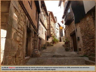 La villa de Mogarraz está declarada bien de interés cultural con categoría de conjunto histórico en 1998, presentando una estructura 
urbanística de trama típicamente medieval, con calles estrechas y trazado regular. 
 