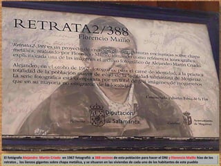 El fotógrafo Alejandro Martín Criado en 1967 fotografió a 388 vecinos de esta población para hacer el DNI y Florencio Maíllo hizo de los 
retratos , los lienzos gigantes sobre chapa metálica, y se situaron en las viviendas de cada uno de los habitantes de este pueblo 
 