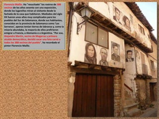 Florencio Maíllo. Ha "resucitado" los rostros de 388 
vecinos de los años sesenta con una exposición, 
donde los lugareños miran al visitante desde la 
fachada de la casa que habitaron. Mediados del siglo 
XX fueron unos años muy complicados para los 
pueblos del Sur de Salamanca, donde sus habitantes, 
conocidos en la provincia de Salamanca como 'Los 
Serranos', apenas tenían tierras de labranza y, como la 
miseria abundaba, la mayoría de ellos prefirieron 
emigrar a Francia, a Alemania o a Argentina. "Por eso, 
Alejandro Martín, vecino de Mogarraz y primera 
alcalde democrático, decidió sacar una foto carné a 
todos los 388 vecinos del pueblo", ha recordado el 
pintor Florencio Maíllo. 
 