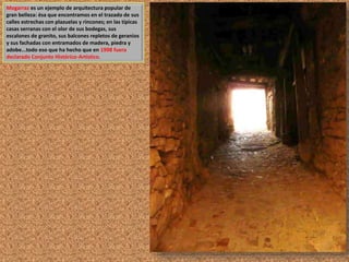 Mogarraz es un ejemplo de arquitectura popular de 
gran belleza: ésa que encontramos en el trazado de sus 
calles estrechas con plazuelas y rincones; en las típicas 
casas serranas con el olor de sus bodegas, sus 
escalones de granito, sus balcones repletos de geranios 
y sus fachadas con entramados de madera, piedra y 
adobe...todo eso que ha hecho que en 1998 fuera 
declarado Conjunto Histórico-Artístico. 
 