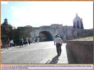 Ciudad Rodrigo es un municipio y localidad española de la provincia de Salamanca, en la comunidad autónoma de Castilla y León. Entrada 
al recinto amurallado de Ciudad Rodrigo. 
 