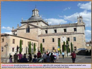 Capilla de Cerralbo de estilo herreriano, de Juan Ribero de Rada, siglos XVI y XVII. Levantada "para hacer sombra a la catedral" como 
panteón funerario de la familia Pacheco, gracias a la intercesión del Cardenal Francisco Pacheco de Toledo 
 