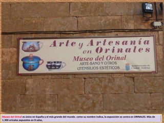 Museo del Orinal es único en España y el más grande del mundo. como su nombre indica, la exposición se centra en ORINALES. Más de 
1.300 orinales expuestos en 8 salas, 
 