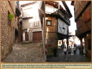 Cada una de las plantas superiores va sobresaliendo sobre la inferior, hasta llegar casi a tocarse los aleros de los tejados de las casas que se 
hallan frente a frente, lo que hace que en las calles se produzca un curioso juego de luces y sombras. 
 