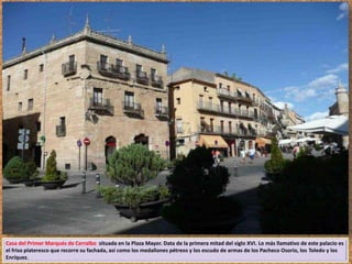 Casa del Primer Marqués de Cerralbo situada en la Plaza Mayor. Data de la primera mitad del siglo XVI. Lo más llamativo de este palacio es 
el friso plateresco que recorre su fachada, así como los medallones pétreos y los escudo de armas de los Pacheco Osorio, los Toledo y los 
Enríquez. 
 