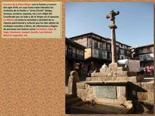 Crucero de la Plaza Mayor con la fuente y crucero 
del siglo XVIII, en cuyo fuste están labrados los 
símbolos de la Pasión o “arma Christi” (látigo, 
tenazas, escalera, esponja, etc.) con efigie del 
Crucificado por un lado y de la Virgen en el opuesto. 
La Alberca es tanta la variedad y cantidad de su 
riqueza patrimonial y cultural que ha sido objeto de 
múltiples estudios y libros, de referencias y elogios 
de personas tan ilustres como Cervantes, Lope de 
Vega, Unamuno, Joaquín Sorolla, Luis Buñuel, 
Maurice Legendre, etc. 
 
