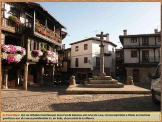 La Plaza Mayor con sus fachadas recorridas por dos series de balcones, con la luz de la cal, con sus soportales e hileras de columnas 
graníticas y con el crucero presidiéndola. Es, sin duda, el eje central de La Alberca. 
 