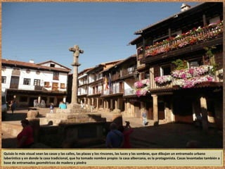 Quizás lo más visual sean las casas y las calles, las plazas y los rincones, las luces y las sombras, que dibujan un entramado urbano 
laberíntico y en donde la casa tradicional, que ha tomado nombre propio: la casa albercana, es la protagonista. Casas levantadas también a 
base de entramados geométricos de madera y piedra 
 