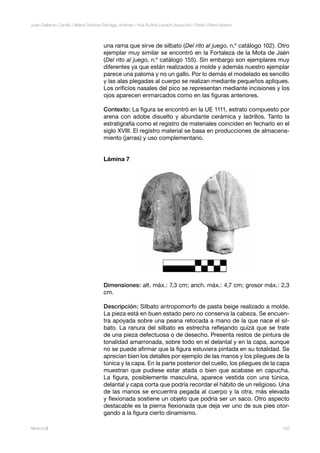 150Alberca 9
Juan Gallardo Carrillo | María Dolores Párraga Jiménez | Ana Ruﬁna Llorach Asunción | Pedro Pérez Mulero
una rama que sirve de silbato (Del rito al juego, n.º catálogo 102). Otro
ejemplar muy similar se encontró en la Fortaleza de la Mota de Jaén
(Del rito al juego, n.º catálogo 155). Sin embargo son ejemplares muy
diferentes ya que están realizados a molde y además nuestro ejemplar
parece una paloma y no un gallo. Por lo demás el modelado es sencillo
y las alas plegadas al cuerpo se realizan mediante pequeños apliques.
Los oriﬁcios nasales del pico se representan mediante incisiones y los
ojos aparecen enmarcados como en las ﬁguras anteriores.
Contexto: La ﬁgura se encontró en la UE 1111, estrato compuesto por
arena con adobe disuelto y abundante cerámica y ladrillos. Tanto la
estratigrafía como el registro de materiales coinciden en fecharlo en el
siglo XVIII. El registro material se basa en producciones de almacena-
miento (jarras) y uso complementario.
Lámina 7
Dimensiones: alt. máx.: 7,3 cm; anch. máx.: 4,7 cm; grosor máx.: 2,3
cm.
Descripción: Silbato antropomorfo de pasta beige realizado a molde.
La pieza está en buen estado pero no conserva la cabeza. Se encuen-
tra apoyada sobre una peana retocada a mano de la que nace el sil-
bato. La ranura del silbato es estrecha reﬂejando quizá que se trate
de una pieza defectuosa o de desecho. Presenta restos de pintura de
tonalidad amarronada, sobre todo en el delantal y en la capa, aunque
no se puede aﬁrmar que la ﬁgura estuviera pintada en su totalidad. Se
aprecian bien los detalles por ejemplo de las manos y los pliegues de la
túnica y la capa. En la parte posterior del cuello, los pliegues de la capa
muestran que pudiese estar atada o bien que acabase en capucha.
La ﬁgura, posiblemente masculina, aparece vestida con una túnica,
delantal y capa corta que podría recordar el hábito de un religioso. Una
de las manos se encuentra pegada al cuerpo y la otra, más elevada
y ﬂexionada sostiene un objeto que podría ser un saco. Otro aspecto
destacable es la pierna ﬂexionada que deja ver uno de sus pies otor-
gando a la ﬁgura cierto dinamismo.
 