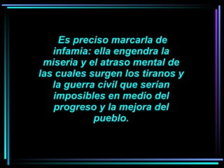     Es preciso marcarla de infamia: ella engendra la miseria y el atraso mental de las cuales surgen los tiranos y la guerra civil que serían imposibles en medio del progreso y la mejora del pueblo. 