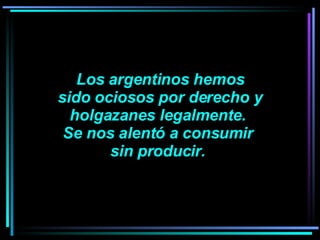 Los argentinos hemos sido ociosos por derecho y  holgazanes legalmente.  Se nos alentó a consumir  sin producir.  