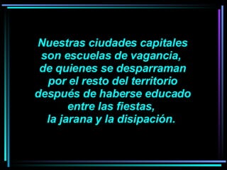 Nuestras ciudades capitales son escuelas de vagancia,  de quienes se desparraman por el resto del territorio después de haberse educado entre las fiestas,  la jarana y la disipación.    