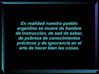 En realidad nuestro pueblo argentino se muere de hambre de instrucción, de sed de saber, de pobreza de conocimientos prácticos y de ignorancia en el arte de hacer bien las cosas.   