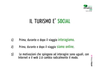 Diventa un


                                                              I turisti lo sono già.




               IL TURISMO E’ SOCIAL


1)    Prima, durante e dopo il viaggio interagiamo .

2)    Prima, durante e dopo il viaggio siamo online .

3)     Le motivazioni che spingono ad interagire sono uguali, con
      Internet e il web 2.0 cambia radicalmente il modo.
 