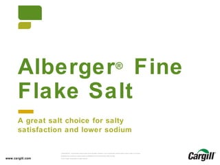© 2013 Cargill, Incorporated. All rights reserved.Alberger®
Fine Flake Salt
CONFIDENTIAL. This document contains trade secret information. Disclosure, use or reproduction outside Cargill or inside Cargill, to or by those
employees who do not have a need to know is prohibited except as authorized by Cargill in writing.
© 2013 Cargill, Incorporated. All rights reserved.
Alberger®
Fine
Flake Salt
www.cargill.com
A great salt choice for salty
satisfaction and lower sodium
 