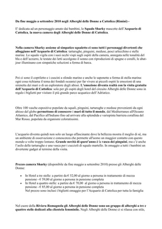 Da fine maggio a settembre 2010 negli Alberghi delle Donne a Cattolica (Rimini) -

E' dedicata ad un personaggio amato dai bambini, lo Squalo Sharky mascotte dell’Acquario di
Cattolica, la nuova camera degli Alberghi delle Donne di Cattolica.



Nella camera Sharky assieme al simpatico squaletto ci sono tutti i personaggi divertenti che
alloggiano nell’Acquario di Cattolica: tartarughe, pinguini, meduse, pesci arlecchino e stelle
marine. Lo squalo vigila con i suoi occhi vispi sugli ospiti della camera, annegata nelle tonalità del
blu e dell’azzurro, le testate dei letti accolgono il sonno con riproduzioni di spugne e coralli, le abat-
jour illuminano con simpatiche soluzioni a forma di barca.



Poi ci sono il copriletto e i cuscini a sfondo marino e anche le saponette a forma di stella marina:
ogni cosa richiama il tema dei fondali oceanici per far vivere ai piccoli ospiti le emozioni di una
sirenetta dei mari o di un esploratore degli abissi. L’emozione diventa realtà con la visita gratuita
dell’Acquario di Cattolica: solo per gli ospiti degli hotel del circuito Alberghi delle Donne sono in
regalo i biglietti per visitare il più grande parco acquatico dell’Adriatico.



Oltre 100 vasche espositive popolate da squali, pinguini, tartarughe e meduse provenienti da ogni
abisso del globo permettono di conoscere i mari di tutto il mondo, dal Mediterraneo all'Oceano
Atlantico, dal Pacifico all'Indiano fino ad arrivare alla splendida e variopinta barriera corallina del
Mar Rosso, popolata da organismi coloratissimi.



L'acquario diventa quindi non solo un luogo affascinante dove la bellezza mostra il meglio di sè, ma
un ambiente di osservazione e conoscenza che permette all'uomo un maggior contatto con questo
mondo a volte troppo lontano. Grande novità di quest’anno è la vasca dei pinguini, ma c’è anche
l’asilo delle tartarughe e una vasca per i cuccioli di squalo martello. In omaggio a tutti i bambini un
divertente gadget al termine della visita.



Prezzo camera Sharky (disponibile da fine maggio a settembre 2010) presso gli Alberghi delle
Donne:

   •   In Hotel a tre stelle: a partire da € 52,00 al giorno a persona in trattamento di mezza
       pensione - € 59,00 al giorno a persona in pensione completa
   •   In Hotel a quattro stelle: a partire da € 70,00 al giorno a persona in trattamento di mezza
       pensione - € 85,00 al giorno a persona in pensione completa
       Nel prezzo sono inclusi i biglietti omaggio per l’Acquario di Cattolica per tutta la famiglia



Nel cuore della Riviera Romagnola gli Alberghi delle Donne sono un gruppo di alberghi a tre e
quattro stelle dedicati alla clientela femminile. Negli Alberghi delle Donne ci si rilassa con stile,
 