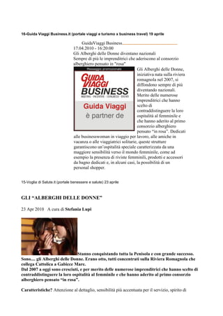 16-Guida Viaggi Business.it (portale viaggi e turismo x business travel) 19 aprile

                                     GuidaViaggi Business
                                17.04.2010 - 16:20:00
                                Gli Alberghi delle Donne diventano nazionali
                                Sempre di più le imprenditrici che aderiscono al consorzio
                                alberghiero pensato in "rosa"
                                        Messaggio promozionale        Gli Alberghi delle Donne,
                                                                      iniziativa nata sulla riviera
                                                                      romagnola nel 2007, si
                                                                      diffondono sempre di più
                                                                      diventando nazionali.
                                                                      Merito delle numerose
                                                                      imprenditrici che hanno
                                                                      scelto di
                                                                      contraddistinguere la loro
                                                                      ospitalità al femminile e
                                                                      che hanno aderito al primo
                                                                      consorzio alberghiero
                                                                      pensato “in rosa”. Dedicati
                                alle businesswoman in viaggio per lavoro, alle amiche in
                                vacanza o alle viaggiatrici solitarie, queste strutture
                                garantiscono un’ospitalità speciale caratterizzata da una
                                maggiore sensibilità verso il mondo femminile, come ad
                                esempio la presenza di riviste femminili, prodotti e accessori
                                da bagno dedicati e, in alcuni casi, la possibilità di un
                                personal shopper.


15-Voglia di Salute.it (portale benessere e salute) 23 aprile



GLI “ALBERGHI DELLE DONNE”

23 Apr 2010 A cura di Stefania Lupi




                               Stanno conquistando tutta la Penisola e con grande successo.
Sono.... gli Alberghi delle Donne. Erano otto, tutti concentrati sulla Riviera Romagnola che
collega Cattolica a Gabicce Mare.
Dal 2007 a oggi sono cresciuti, e per merito delle numerose imprenditrici che hanno scelto di
contraddistinguere la loro ospitalità al femminile e che hanno aderito al primo consorzio
alberghiero pensato “in rosa”.

Caratteristiche? Attenzione al dettaglio, sensibilità più accentuata per il servizio, spirito di
 