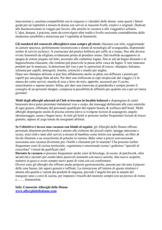 innovazione e, assoluta compatibilità con le esigenze e i desideri delle donne: sono questi i fattori
guida per un’ospitalità a misura di donna con servizi ai massimi livelli, creativi e originali. Dedicati
alle businesswoman in viaggio per lavoro, alle amiche in vacanza o alle viaggiatrici solitarie.
L’idea, dunque, è piaciuta, tanto da coinvolgere altre realtà a livello nazionale contraddistinte dalla
medesima sensibilità e attenzione per l’ospitalità al femminile.

Gli standard del consorzio alberghiero sono sempre gli stessi: rilassarsi con stile, soggiornando
in camere spaziose, perfettamente insonorizzate e dotate di tecnologie all’avanguardia, disponendo
inoltre di servizi esclusivi. A cominciare dal pratico bollitore per caffè, tè e tisane, fino alle diverse
riviste femminili da sfogliare avidamente prima di prendere sonno. Dal morbido accappatoio in
spugna di cotone piegato sul letto, accostato alle ciabattine logate, fino ai sali da bagno drenanti o al
bagnoschiuma rilassante, che rendono più piacevole la pausa nella vasca da bagno. E non mancano
prodotti per la manicure, la detersione del viso e per le operazioni di trucco: shampoo, balsamo,
schiuma per capelli, detergenti, limette, cotoncini e smalto per unghie.
Dopo uno shampoo delicato si può fare affidamento anche su phon con diffusore e piastra per
capelli per una piega fatta ad arte. Per dare una rinfrescata ai capi stropicciati dal viaggio c’è la
stanza dei cento servizi, munita di asse e ferro da stiro, appretto, accessori per il cucito,
smacchiatore e sapone neutro. Infine, per dare una rinnovata al guardaroba è sempre pronto il
consiglio di un personal shopper, compresa la possibilità di affittarlo per qualche ora o per un’intera
giornata!

Molti degli alberghi aderenti al Club si trovano in località balneari e dispongono di centri
benessere dove poter prenotare trattamenti viso e corpo, dai massaggi defaticanti alle cure estetiche
di ogni genere, effettuate dal personale qualificato del reparto beauty & wellness dell’hotel. Molti
alberghi dispongono anche di piscina esterna (dove si svolgono lezioni di acquagym), angolo
idromassaggio, sauna e bagno turco. In tutti gli hotel si possono inoltre frequentare lezioni di trucco
gratuite, oppure di yoga tenute da insegnanti abilitati.

Se l’obiettivo è invece una vacanza con bimbi al seguito, gli Alberghi delle Donne offrono
personale altamente professionale e attento alle richieste dei piccoli ospiti, spiagge attrezzate e
sicure, mini club e tanti altri servizi a misura di bambino come lettini con spondine, un libro di
favole illustrate e un orsacchiotto di peluche in camera. Baby sitter a prezzi convenzionati
assicurano una vacanza divertente per i bimbi e rilassante per le mamme! Che possono inoltre
frequentare corsi di cucina territoriale, vegetariana o emozionale (come i goduriosi “speciali al
cioccolato” ) tenuti da qualificati chef.
Durante la vacanza si possono frequentare anche corsi di bricolage, di cucito, di patchwork, oltre
ad attività e incontri per condividere piacevoli momenti con nuove amiche, fare nuove scoperte,
mettersi in gioco e avere sempre nuovi punti di vista con cui confrontarsi.
Diversi sono gli alberghi che offrono anche proposte gastronomiche, pensate per chi ama il piacere
delle cose buone, dei sapori genuini e raffinati. La ristorazione all’interno di queste strutture è
attenta alla qualità e varietà dei prodotti di stagione, prevede l’angolo bio per le amanti del
mangiare sano e corsi di cucina, per imparare i trucchi del mestiere sempre con un pizzico di ironia
e .........femminilità.

Info: Consorzio Alberghi delle Donne
www.alberghidelledonne.com
 