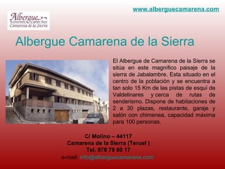 El Albergue de Camarena de la Sierra se sitúa en este magnífico paisaje de la sierra de Jabalambre. Esta situado en el centro de la población y se encuentra a tan solo 15 Km de las pistas de esquí de Valdelinares y cerca de rutas de senderismo. Dispone de habitaciones de 2 a 30 plazas, restaurante, garaje y salón con chimenea, capacidad máxima para 100 personas.  Albergue Camarena de la Sierra C/ Molino – 44117 Camarena de la Sierra (Teruel ) Tel. 978 78 60 17 e-mail:  [email_address]   www . alberguecamarena.com 