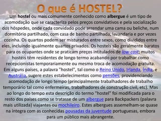 Um hostel ou mais comumente conhecido como albergue é um tipo de
acomodação que se caracteriza pelos preços convidativos e pela socialização
dos hóspedes, onde cada convidado pode arrendar uma cama ou beliche, num
dormitório partilhado, com casa de banho partilhada, lavandaria e por vezes
cozinha. Os quartos podem ser misturados entre sexos, como divididos entre
eles, incluindo igualmente quartos privados. Os hostels são geralmente baratos
para os ocupantes onde se praticam preços intitulados de low-cost; muitos
hostéis têm residentes de longo termo acabando por trabalhar como
recepcionistas temporariamente ou mesmo troca de acomodação gratuita.
Em alguns países, a palavra "hostel", tal como o Reino Unido, Irlanda, Índia, e
Austrália, sugere estes estabelecimentos como pensões, providenciando
acomodação de longo tempo (principalmente trabalhadores de trabalho
temporário tal como enfermeiras, trabalhadores de construção civil, etc). Mas
ao longo do tempo esta descrição do termo "hostel" foi modificada para o
resto dos países como se tratasse de um albergue para Backpackers (palavra
mais utilizada) viajantes ou mochileiro. Estes albergues assemelham-se quase
na íntegra com as conhecidas pousadas da juventude portuguesas, embora
para um público mais abrangente.
 