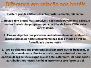 Existem grandes diferenças entre hostels e hotéis, tais como:
1. Hostels têm preços mais acessíveis; são consideravelmente baixos, e
muitos hostels têm programas para partilha de livros, DVDs entre
outros items.
2. Para os viajantes que preferem um tratamento ou um ambiente
menos formal, os hostels geralmente não têm o mesmo nível de
formalidade que os hotéis.
3. Para os viajantes que preferem socializar entre outros fregueses, os
hostels normalmente têm áreas mais comuns entre todos e com
oportunidades de socialização que os hotéis oferecem. Os dormitórios
partilhados nos hostels também incrementa este factor social.
 
