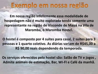 Em nossa região infelizmente essa modalidade de
hospedagem não é muito explorada tendo somente uma
representante na região de Visconde de Mauá na Vila de
Maromba, o Maromba Hostel.
O hostel é composto por 4 suites para casal, 2 suites para 3
pessoas e 1 quarto coletivo. As diárias variam de R$45,00 a
R$ 90,00 reais dependendo da temporada.
Os serviços oferecidos pelo hostel são: Salão de TV e jogos ,
Admite animais de estimação, Bar, WI-FI e Café da manhã.
 